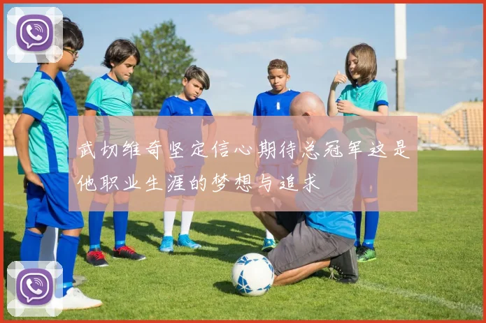 武切维奇坚定信心期待总冠军这是他职业生涯的梦想与追求