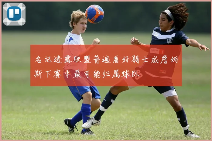 名记透露联盟普遍看好骑士成詹姆斯下赛季最可能归属球队