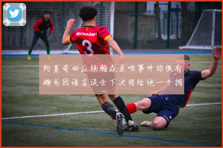 约基奇回应杨瀚森亲吻事件称很有趣或因语言误会下次将给他一个拥抱