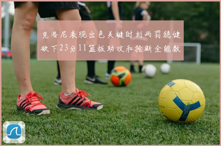 克洛尼表现出色关键时刻两罚稳健砍下23分11篮板助攻和抢断全能数据