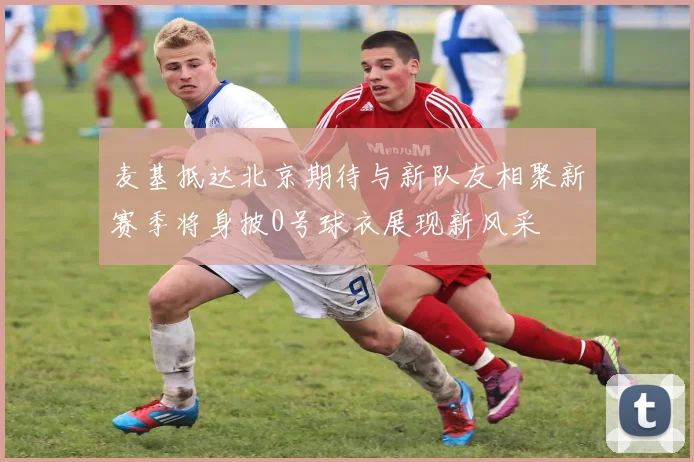 麦基抵达北京期待与新队友相聚新赛季将身披0号球衣展现新风采