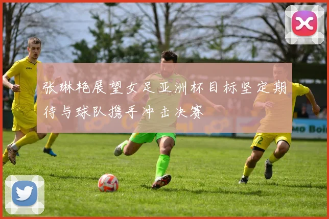 张琳艳展望女足亚洲杯目标坚定期待与球队携手冲击决赛