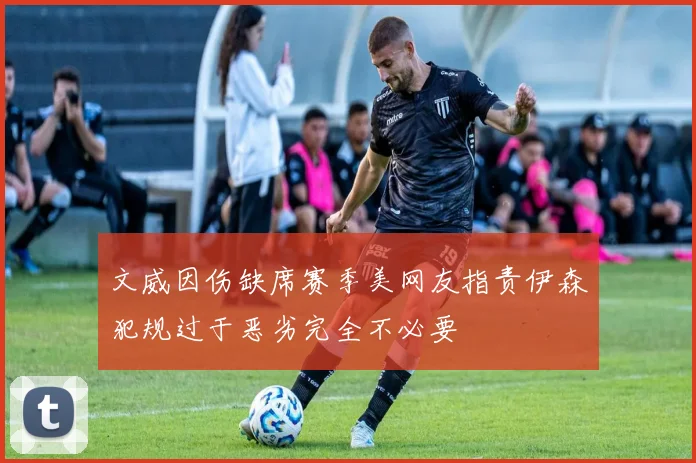 文威因伤缺席赛季美网友指责伊森犯规过于恶劣完全不必要