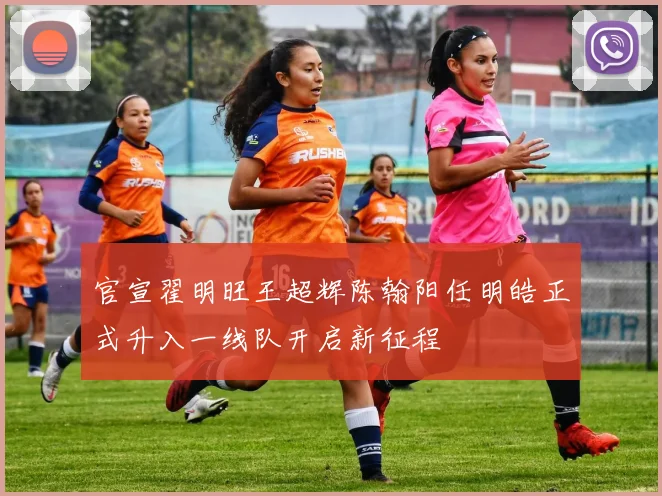 官宣翟明旺王超辉陈翰阳任明皓正式升入一线队开启新征程