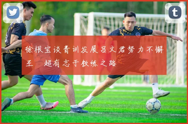 徐根宝谈青训发展吕文君努力不懈王燊超有志于教练之路