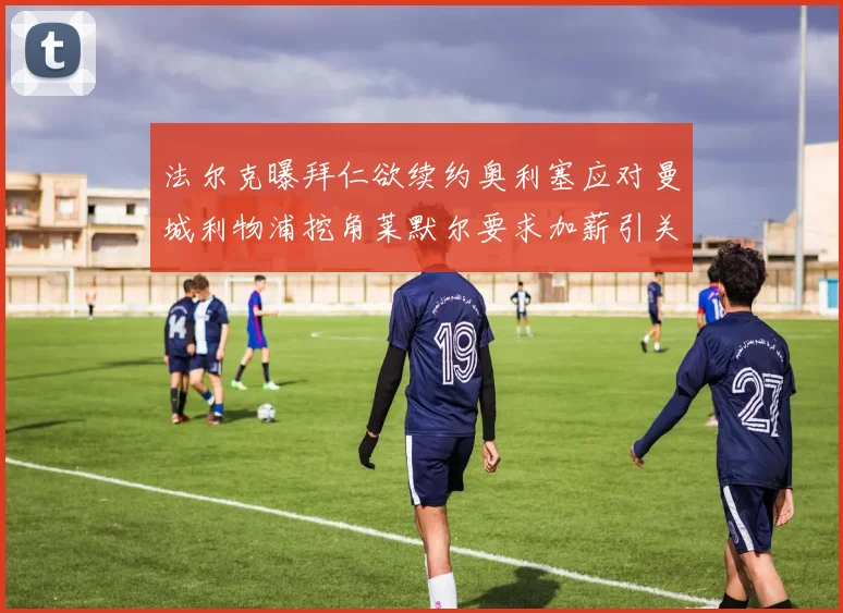 法尔克曝拜仁欲续约奥利塞应对曼城利物浦挖角莱默尔要求加薪引关注