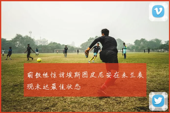 前教练惊讶埃斯图皮尼安在米兰表现未达最佳状态