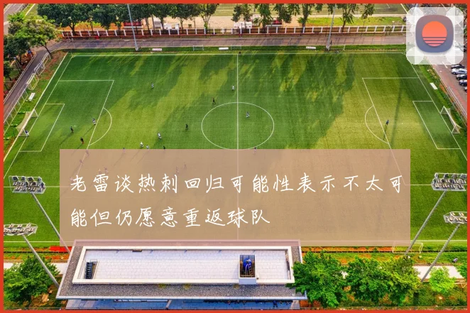 老雷谈热刺回归可能性表示不太可能但仍愿意重返球队