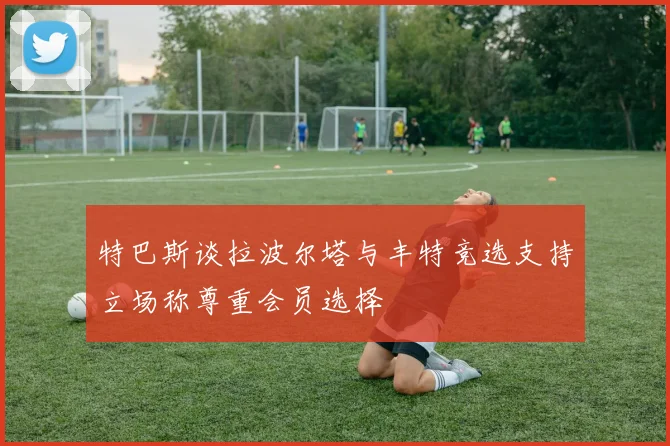 特巴斯谈拉波尔塔与丰特竞选支持立场称尊重会员选择