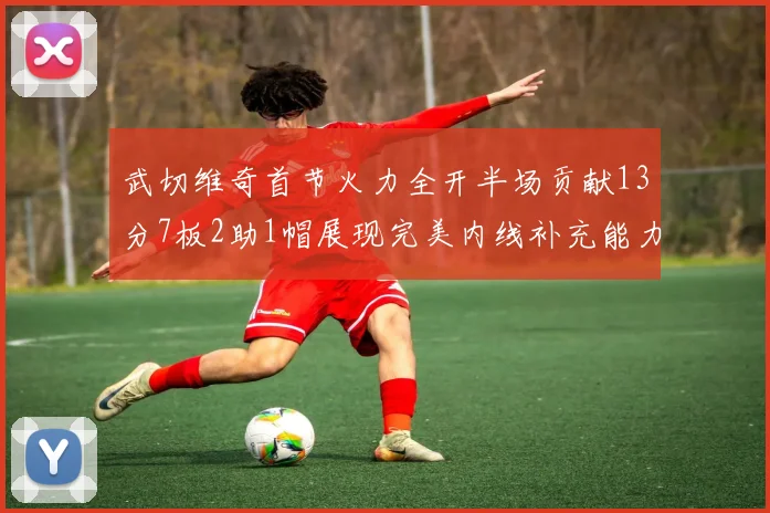 武切维奇首节火力全开半场贡献13分7板2助1帽展现完美内线补充能力