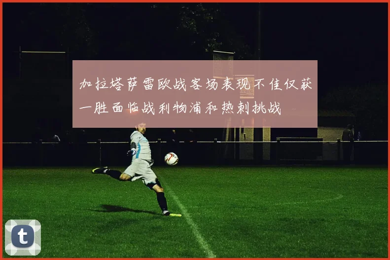 加拉塔萨雷欧战客场表现不佳仅获一胜面临战利物浦和热刺挑战