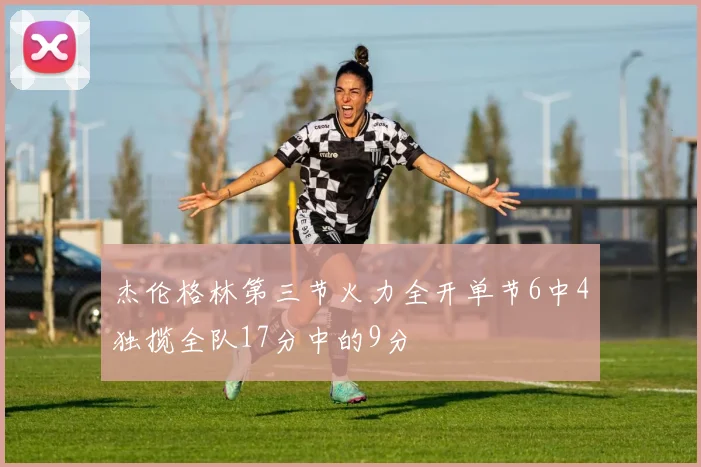 杰伦格林第三节火力全开单节6中4独揽全队17分中的9分