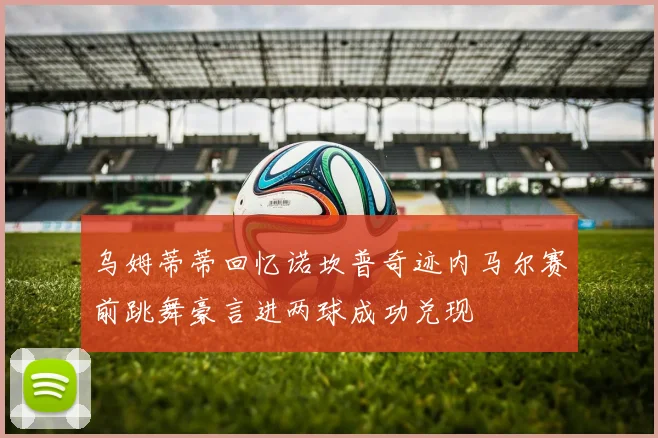 乌姆蒂蒂回忆诺坎普奇迹内马尔赛前跳舞豪言进两球成功兑现