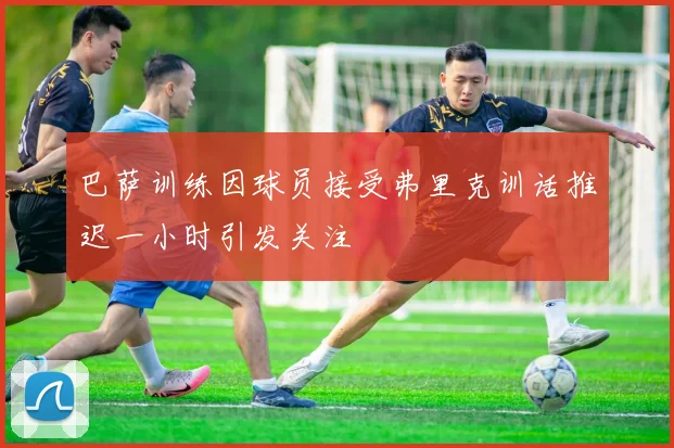 巴萨训练因球员接受弗里克训话推迟一小时引发关注