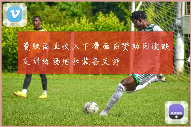 曼联商业收入下滑面临赞助困境缺乏训练场地和装备支持