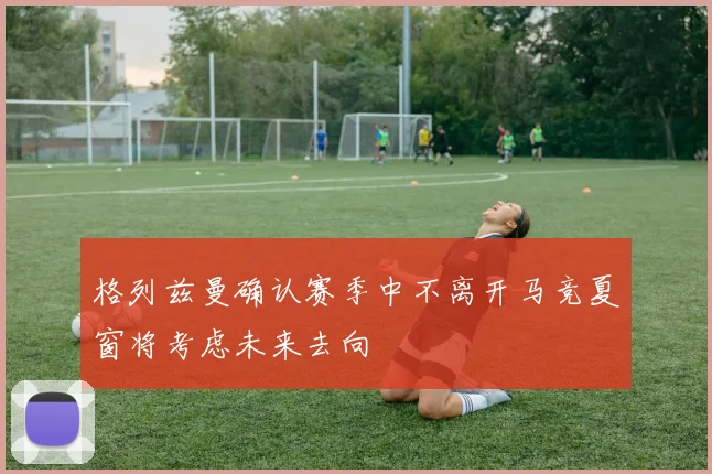 格列兹曼确认赛季中不离开马竞夏窗将考虑未来去向