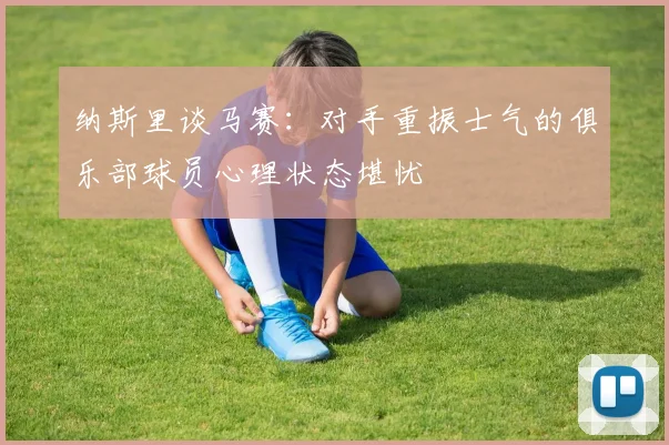 纳斯里谈马赛：对手重振士气的俱乐部球员心理状态堪忧